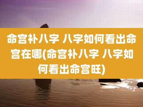 命宫补八字 八字如何看出命宫在哪(命宫补八字 八字如何看出命宫旺)