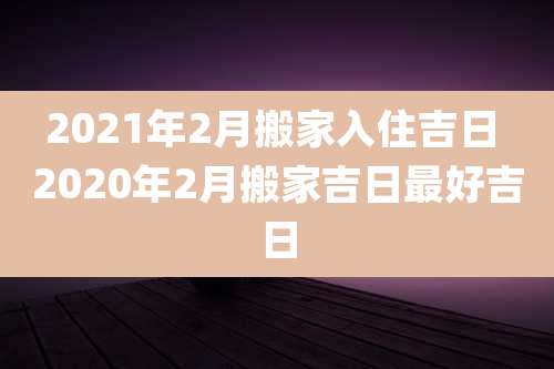 2021年2月搬家入住吉日 2020年2月搬家吉日最好吉日