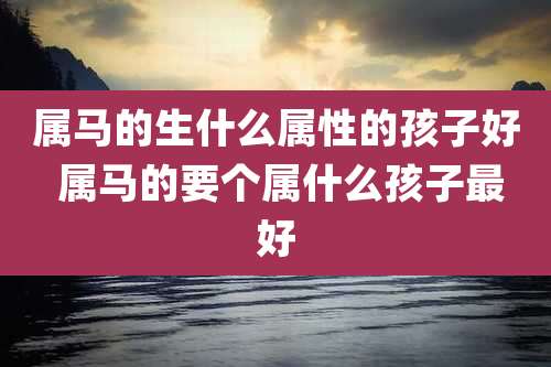 属马的生什么属性的孩子好 属马的要个属什么孩子最好