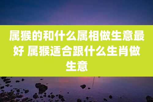属猴的和什么属相做生意最好 属猴适合跟什么生肖做生意