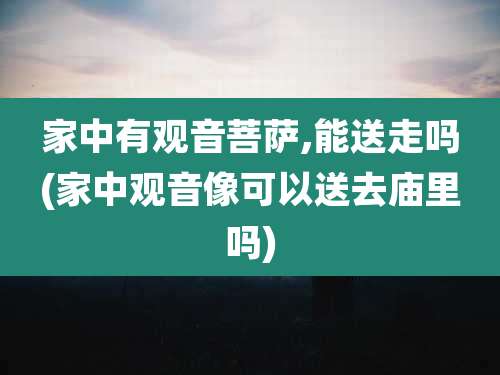 家中有观音菩萨,能送走吗(家中观音像可以送去庙里吗)