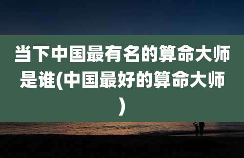 当下中国最有名的算命大师是谁(中国最好的算命大师)