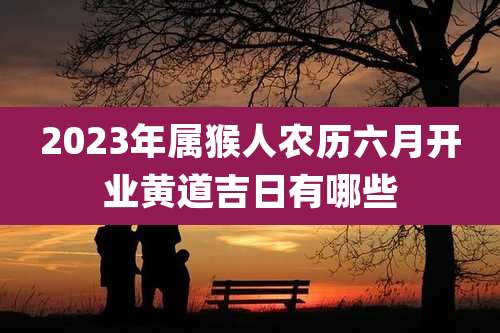2023年属猴人农历六月开业黄道吉日有哪些