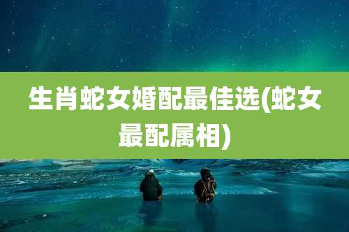 生肖蛇女婚配最佳选(蛇女最配属相)