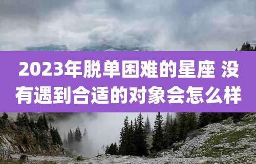 2023年脱单困难的星座 没有遇到合适的对象会怎么样