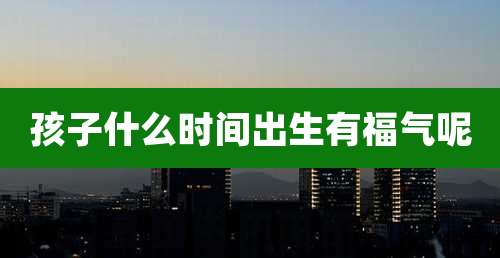 孩子什么时间出生有福气呢