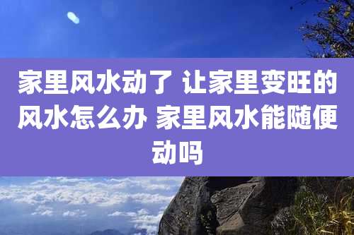 家里风水动了 让家里变旺的风水怎么办 家里风水能随便动吗