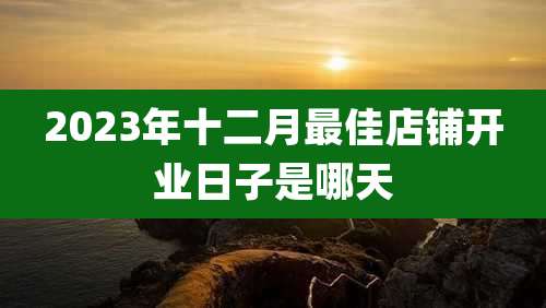 2023年十二月最佳店铺开业日子是哪天