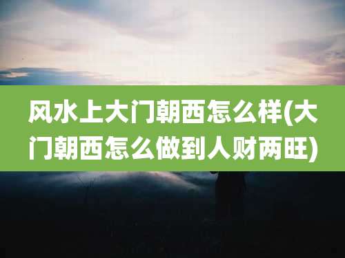 风水上大门朝西怎么样(大门朝西怎么做到人财两旺)