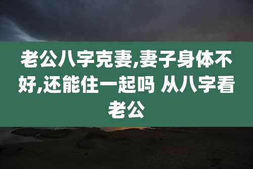 老公八字克妻,妻子身体不好,还能住一起吗 从八字看老公