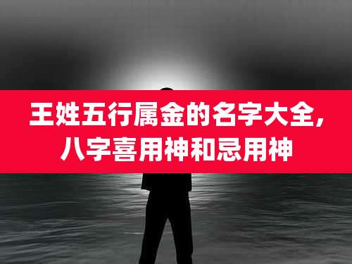 王姓五行属金的名字大全,八字喜用神和忌用神