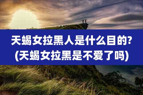 天蝎女拉黑人是什么目的?(天蝎女拉黑是不爱了吗)