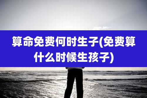 算命免费何时生子(免费算什么时候生孩子)