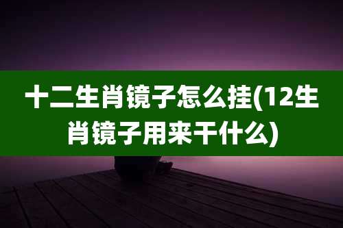 十二生肖镜子怎么挂(12生肖镜子用来干什么)