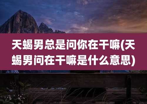 天蝎男总是问你在干嘛(天蝎男问在干嘛是什么意思)