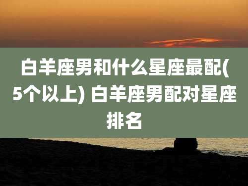 白羊座男和什么星座最配(5个以上) 白羊座男配对星座排名