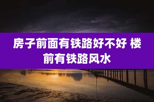 房子前面有铁路好不好 楼前有铁路风水