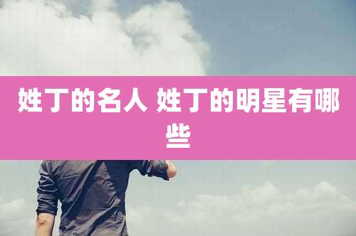 姓丁的名人 姓丁的明星有哪些