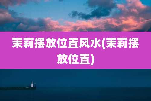 茉莉摆放位置风水(茉莉摆放位置)