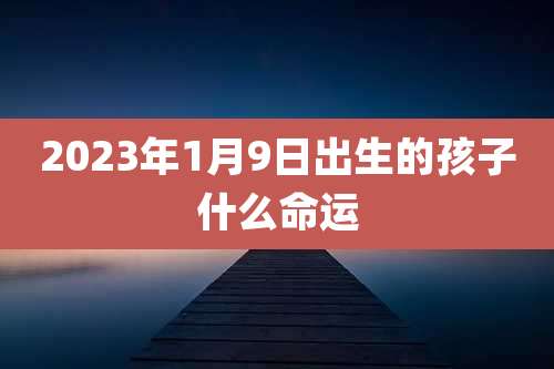 2023年1月9日出生的孩子什么命运
