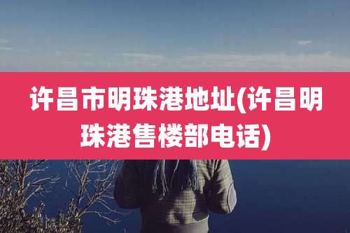 许昌市明珠港地址(许昌明珠港售楼部电话)