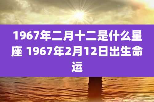 1967年二月十二是什么星座 1967年2月12日出生命运