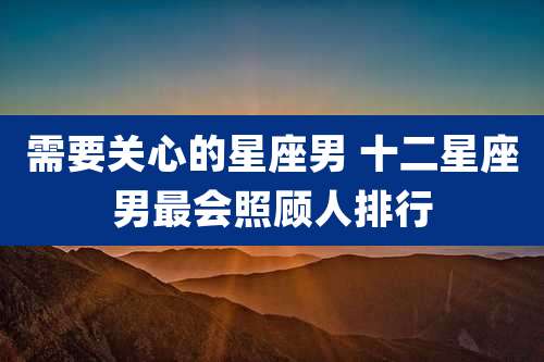 需要关心的星座男 十二星座男最会照顾人排行