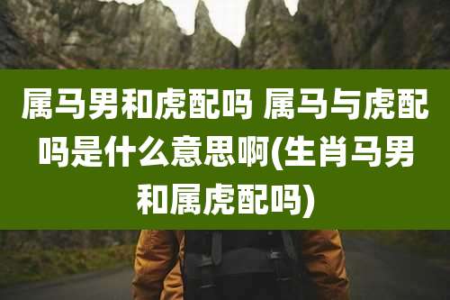 属马男和虎配吗 属马与虎配吗是什么意思啊(生肖马男和属虎配吗)