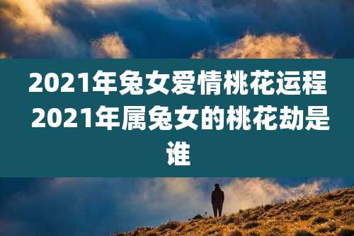 2021年兔女爱情桃花运程 2021年属兔女的桃花劫是谁