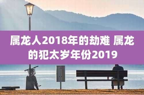 属龙人2018年的劫难 属龙的犯太岁年份2019
