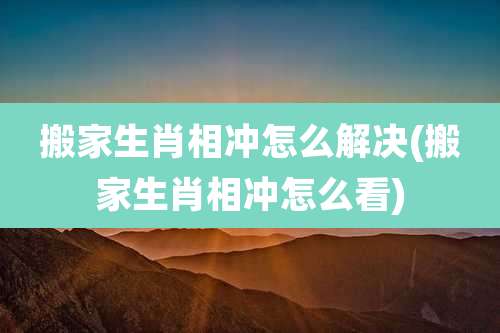 搬家生肖相冲怎么解决(搬家生肖相冲怎么看)