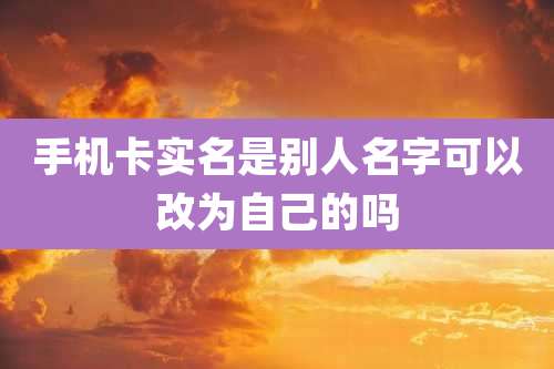 手机卡实名是别人名字可以改为自己的吗