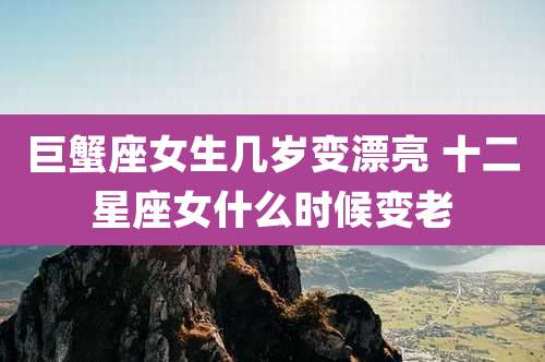 巨蟹座女生几岁变漂亮 十二星座女什么时候变老