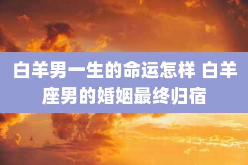 白羊男一生的命运怎样 白羊座男的婚姻最终归宿