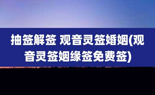 抽签解签 观音灵签婚姻(观音灵签姻缘签免费签)