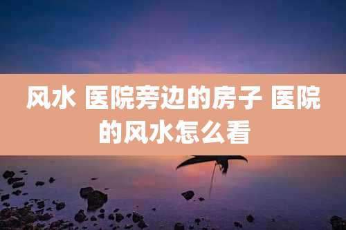 风水 医院旁边的房子 医院的风水怎么看