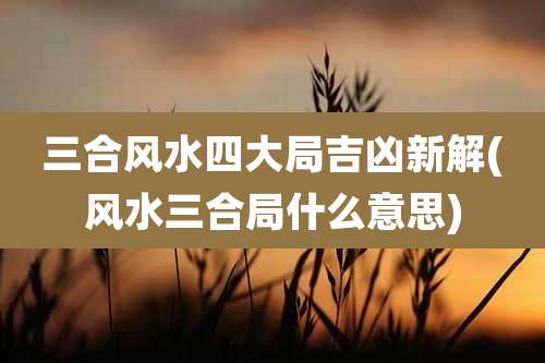 三合风水四大局吉凶新解(风水三合局什么意思)