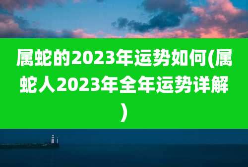 属蛇的2023年运势如何(属蛇人2023年全年运势详解)