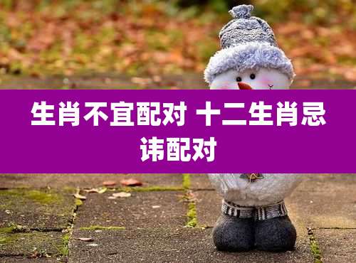 生肖不宜配对 十二生肖忌讳配对