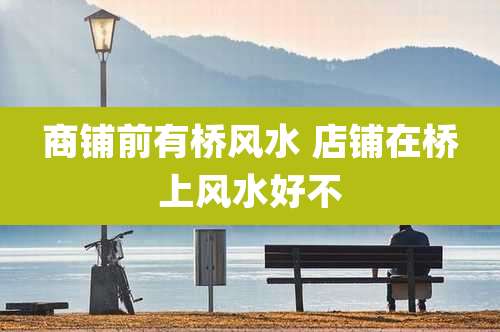 商铺前有桥风水 店铺在桥上风水好不