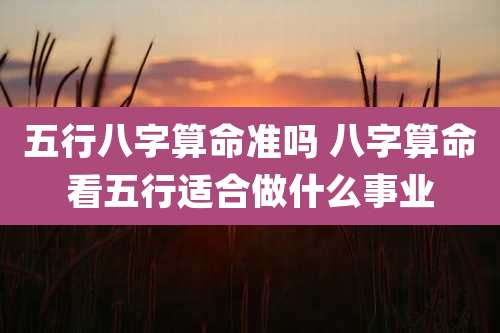 五行八字算命准吗 八字算命看五行适合做什么事业