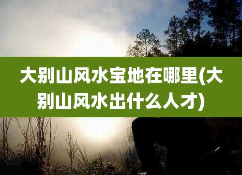 大别山风水宝地在哪里(大别山风水出什么人才)