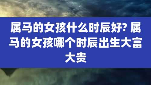 属马的女孩什么时辰好? 属马的女孩哪个时辰出生大富大贵
