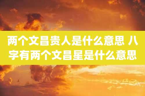 两个文昌贵人是什么意思 八字有两个文昌星是什么意思