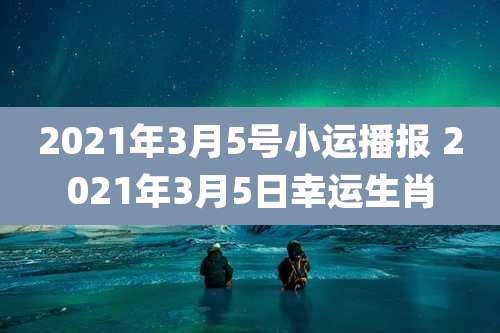 2021年3月5号小运播报 2021年3月5日幸运生肖