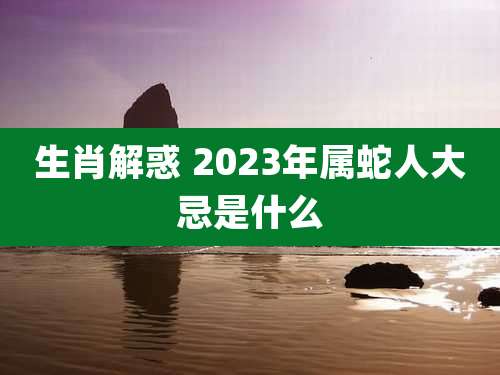 生肖解惑 2023年属蛇人大忌是什么