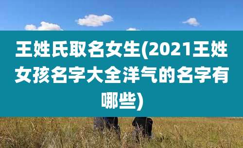 王姓氏取名女生(2021王姓女孩名字大全洋气的名字有哪些)