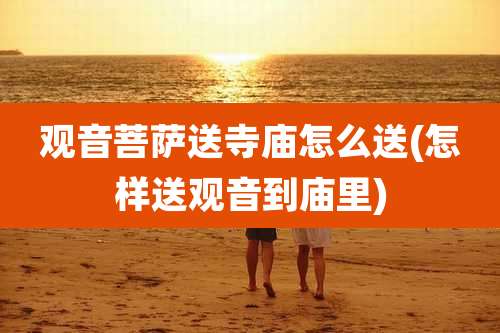 观音菩萨送寺庙怎么送(怎样送观音到庙里)