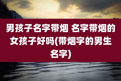 男孩子名字带烟 名字带烟的女孩子好吗(带烟字的男生名字)