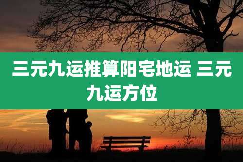 三元九运推算阳宅地运 三元九运方位